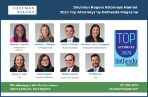 Graphic announcing that eight Shulman Rogers attorneys have been named 2025 Top Attorneys by Bethesda Magazine. The top banner features the Shulman Rogers logo and headline text on a navy blue background. Below are professional headshots of the honorees: Bianca M. Pinnock — Family/Divorce, Adoption Heather L. Mehigan — Family/Divorce Justin A. DeVault — Trusts & Estates Meredith “Merry” Campbell — Employment (Employer) Nancy O. Kuhn — Tax Nancy Regelin — Land Use/Zoning Phillip Hummel — Land Use/Zoning TJ Wilkinson — Tax To the right is the Bethesda Magazine Top Attorney 2025 badge in shades of blue. A green footer reads: “110+ Attorneys | 40+ Practice Areas | Serving MD, DC, VA & beyond” with the firm’s contact info “301-230-5200 | ShulmanRogers.com.”